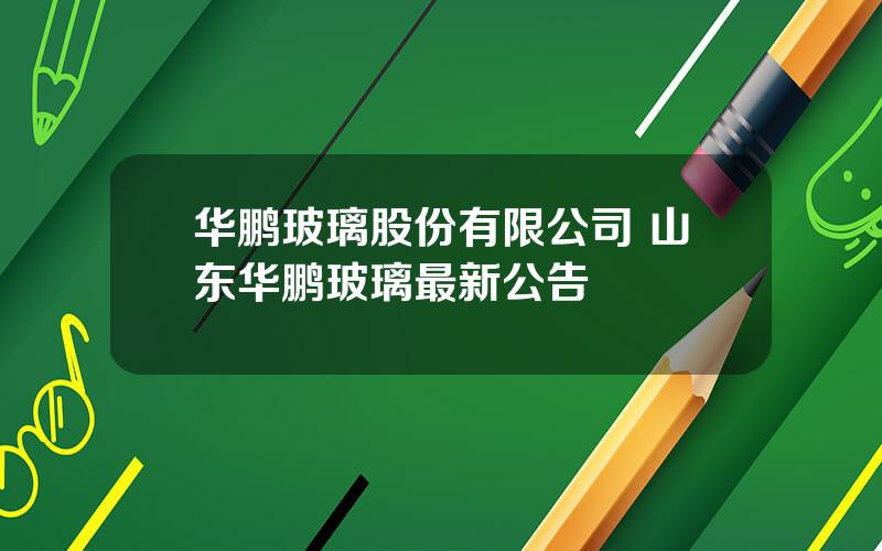 华鹏玻璃股份有限公司 山东华鹏玻璃最新公告